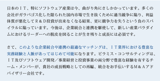 日本のＩＴ、特にソフトウェア産業は今、曲がり角にさしかかっています。多くの会社がガラパゴス化した限られた国内市場で生き抜くために過当競争に陥り、利益体質が悪化してＲ＆Ｄ投資が出来なくなる結果、更に競争力を失うという負のスパイラルに陥っています。今後は、企業統合と連携を駆使して、新しい産業パラダイムにおけるリーダーへの脱皮を図ることが生き残りと成長には必須です。さて、このような企業統合や連携の最適なマッチングは、ＩＴ業界における豊富な実務経験と人脈があってはじめて可能になります。ピラミス・コンサルティングは、ＩＴ及びソフトウェア開発／事業経営と投資事業の両分野で豊富な経験を有するチーム・メンバーが、貴社の成長戦略としての再編、統合をお手伝いするＭ＆Ａアドバイザリー会社です。